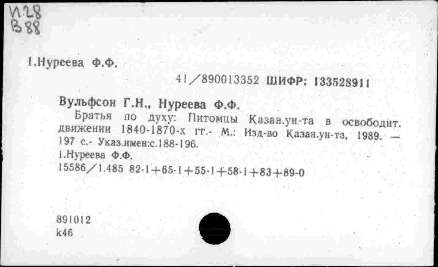 ﻿\лгя
1.Нуреева Ф.Ф.
41/890013352 ШИФР: 133528911
Вульфсон Г.Н., Нуреева Ф.Ф.
Братья по духу: Питомцы движении 1840-1870-х гг,- м.: 197 с,- Указ.имен:с.188-196.
1.Нуреева Ф.Ф.
15586/1.485 82-14-65-1+ 55-1+58-1 +83+89-0
Казан.ун-та в освободит.
Изд-во Казан.ун-та, 1989. —
891012
И46